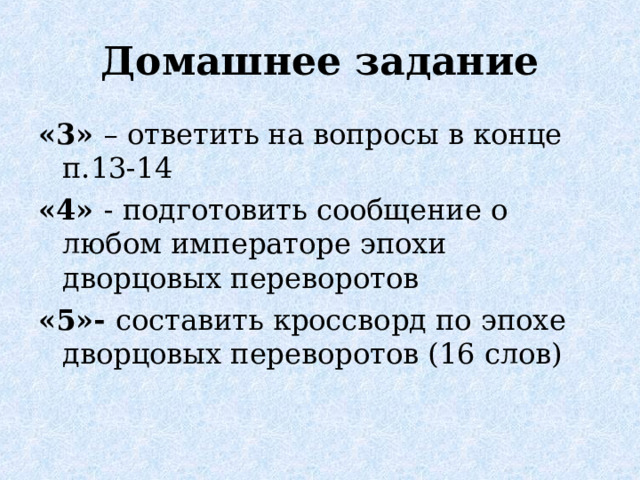 Домашнее задание «3» – ответить на вопросы в конце п.13-14 «4» - подготовить сообщение о любом императоре эпохи дворцовых переворотов «5»- составить кроссворд по эпохе дворцовых переворотов (16 слов)  