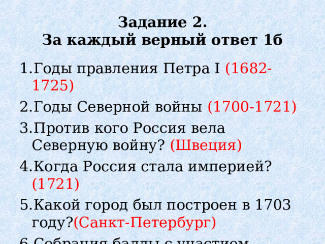 Задание 2.  За каждый верный ответ 1б 1.Годы правления Петра I (1682-1725) 2.Годы Северной войны (1700-1721) 3.Против кого Россия вела Северную войну? (Швеция) 4.Когда Россия стала империей? (1721) 5.Какой город был построен в 1703 году? (Санкт-Петербург) 6.Собрания баллы с участием женщин. (Ассамблеи )  