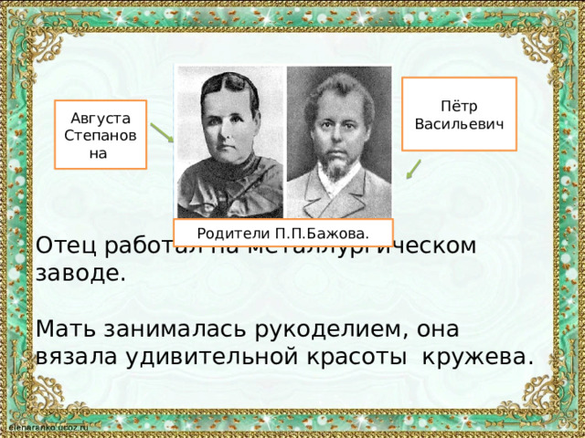 Пётр Васильевич Августа Степановна Отец работал на металлургическом заводе. Мать занималась рукоделием, она вязала удивительной красоты кружева. Родители П.П.Бажова. 