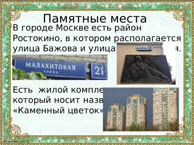 Памятные места В городе Москве есть район Ростокино, в котором располагается улица Бажова и улица Малахитовая. Есть жилой комплекс, который носит название «Каменный цветок». 