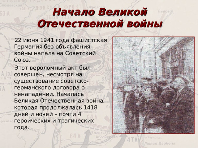 Начало Великой Отечественной войны 22 июня 1941 года фашистская Германия без объявления войны напала на Советский Союз. Этот вероломный акт был совершен, несмотря на существование советско-германского договора о ненападении. Началась Великая Отечественная война, которая продолжалась 1418 дней и ночей – почти 4 героических и трагических года. 