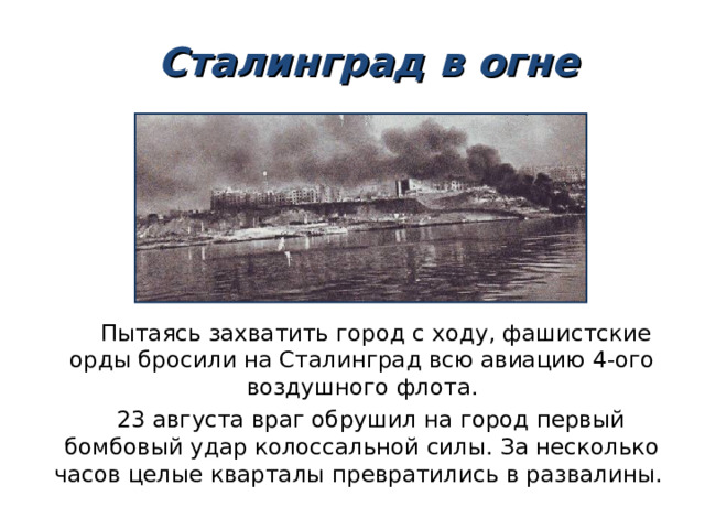  Сталинград в огне  Пытаясь захватить город с ходу, фашистские орды бросили на Сталинград всю авиацию 4-ого воздушного флота.  23 августа враг обрушил на город первый бомбовый удар колоссальной силы. За несколько часов целые кварталы превратились в развалины. 