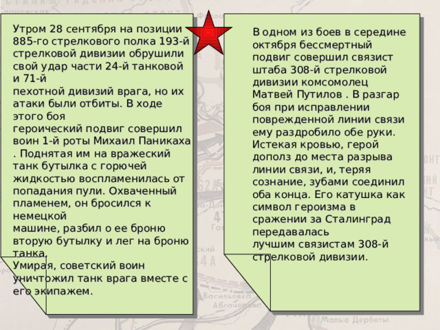 Утром 28 сентября на позиции 885-го стрелкового полка 193-й  стрелковой дивизии обрушили свой удар части 24-й танковой и 71-й  пехотной дивизий врага, но их атаки были отбиты. В ходе этого боя  героический подвиг совершил воин 1-й роты Михаил Паникаха . Поднятая им на вражеский танк бутылка с горючей жидкостью воспламенилась от  попадания пули. Охваченный пламенем, он бросился к немецкой  машине, разбил о ее броню вторую бутылку и лег на броню танка.  Умирая, советский воин уничтожил танк врага вместе с его экипажем.  В одном из боев в середине октября бессмертный подвиг совершил связист штаба 308-й стрелковой дивизии комсомолец Матвей Путилов . В разгар боя при исправлении поврежденной линии связи ему раздробило обе руки. Истекая кровью, герой дополз до места разрыва линии связи, и, теряя сознание, зубами соединил оба конца. Его катушка как символ героизма в сражении за Сталинград передавалась  лучшим связистам 308-й стрелковой дивизии. 