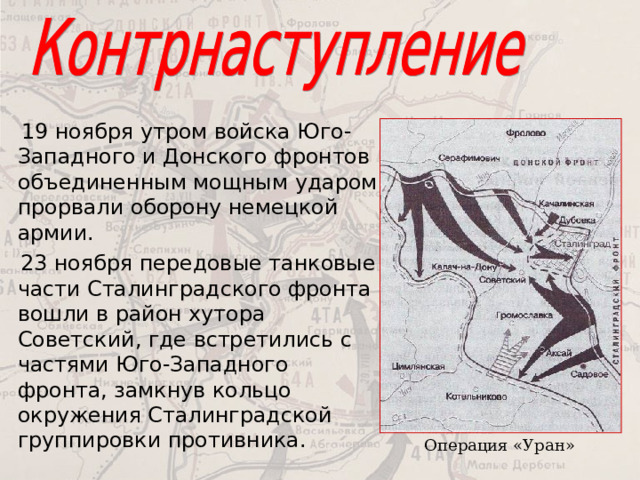  19 ноября утром войска Юго-Западного и Донского фронтов объединенным мощным ударом прорвали оборону немецкой армии.  23 ноября передовые танковые части Сталинградского фронта вошли в район хутора Советский, где встретились с частями Юго-Западного фронта, замкнув кольцо окружения Сталинградской группировки противника. Операция «Уран» 