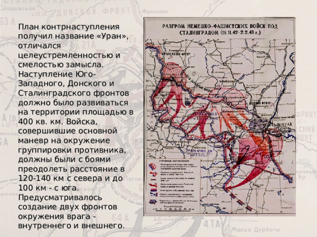 План контрнаступления получил название «Уран», отличался целеустремленностью и смелостью замысла. Наступление Юго-Западного, Донского и Сталинградского фронтов должно было развиваться на территории площадью в 400 кв. км. Войска, совершившие основной маневр на окружение группировки противника, должны были с боями преодолеть расстояние в 120-140 км с севера и до 100 км - с юга. Предусматривалось создание двух фронтов окружения врага - внутреннего и внешнего. 