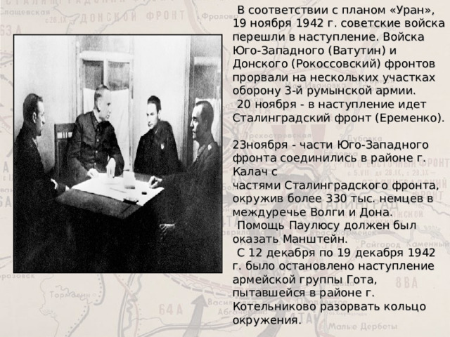   В соответствии с планом «Уран», 19 ноября 1942 г. советские войска перешли в наступление. Войска Юго-Западного (Ватутин) и Донского (Рокоссовский) фронтов прорвали на нескольких участках оборону 3-й румынской армии.  20 ноября - в наступление идет Сталинградский фронт (Еременко).  23ноября - части Юго-Западного фронта соединились в районе г. Калач с  частями Сталинградского фронта, окружив более 330 тыс. немцев в междуречье Волги и Дона.  Помощь Паулюсу должен был оказать Манштейн.  С 12 декабря по 19 декабря 1942 г. было остановлено наступление армейской группы Гота, пытавшейся в районе г. Котельниково разорвать кольцо окружения. 