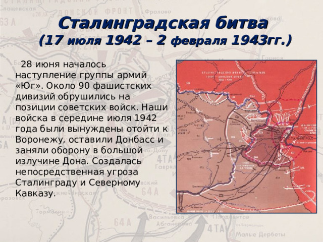 Сталинградская битва  (17 июля 1942 – 2 февраля 1943гг.)   28 июня началось наступление группы армий «Юг». Около 90 фашистских дивизий обрушились на позиции советских войск. Наши войска в середине июля 1942 года были вынуждены отойти к Воронежу, оставили Донбасс и заняли оборону в большой излучине Дона. Создалась непосредственная угроза Сталинграду и Северному Кавказу. 