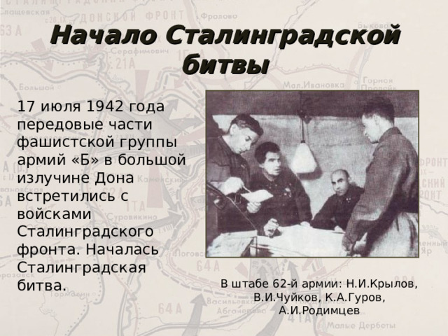 Начало Сталинградской битвы 17 июля 1942 года передовые части фашистской группы армий «Б» в большой излучине Дона встретились с войсками Сталинградского фронта. Началась Сталинградская битва. В штабе 62-й армии: Н.И.Крылов, В.И.Чуйков, К.А.Гуров, А.И.Родимцев 