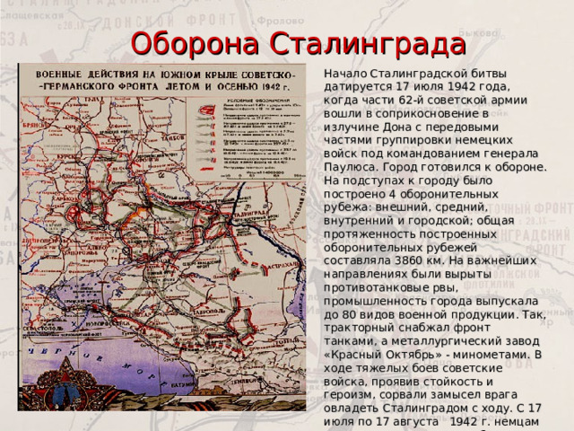 Оборона Сталинграда Начало Сталинградской битвы датируется 17 июля 1942 года, когда части 62-й советской армии вошли в соприкосновение в излучине Дона с передовыми частями группировки немецких войск под командованием генерала Паулюса. Город готовился к обороне. На подступах к городу было построено 4 оборонительных рубежа: внешний, средний, внутренний и городской; общая протяженность построенных оборонительных рубежей составляла 3860 км. На важнейших на­правлениях были вырыты противотанковые рвы, промышленность города выпускала до 80 видов военной продукции. Так, тракторный снабжал фронт танками, а металлургический завод «Красный Октябрь» - минометами. В ходе тяжелых боев советские войска, проявив стойкость и героизм, со­рвали замысел врага овладеть Сталинградом с ходу. С 17 июля по 17 августа 1942 г. немцам удалось продвинуться не более чем на 60-80 км. 