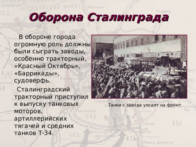 Оборона Сталинграда  В обороне города огромную роль должны были сыграть заводы, особенно тракторный, «Красный Октябрь», «Баррикады», судоверфь.  Сталинградский тракторный приступил к выпуску танковых моторов, артиллерийских тягачей и средних танков Т-34.  Танки с завода уходят на фронт 