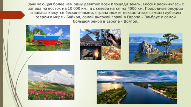 Занимающая более чем одну девятую всей площади земли, Россия раскинулась с запада на восток на 10 000 км., а с севера на юг на 4000 км. Природные ресурсы и запасы кажутся бесконечными, страна может похвастаться самым глубоким озером в мире - Байкал, самой высокой горой в Европе – Эльбрус и самой большой рекой в Европе – Волгой. 