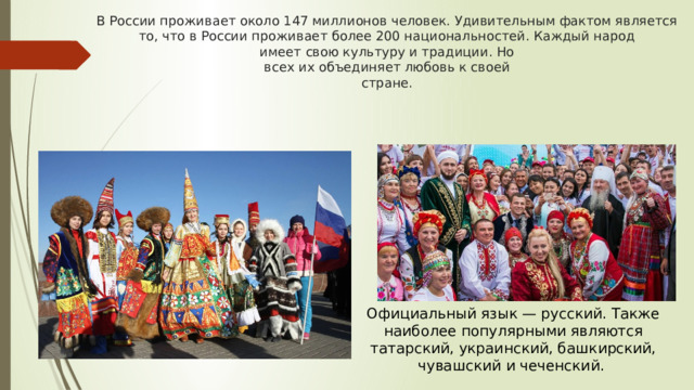 В России проживает около 147 миллионов человек. Удивительным фактом является то, что в России проживает более 200 национальностей. Каждый народ  имеет свою культуру и традиции. Но  всех их объединяет любовь к своей  стране. Официальный язык — русский. Также наиболее популярными являются татарский, украинский, башкирский, чувашский и чеченский. 