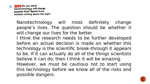 Nanotechnology will most definitely change people’s lives. The question should be whether it will change our lives for the better. I think the research needs to be further developed before an actual decision is made on whether this technology is the scientific break-through it appears to be. If it can actually do all of the things scientists believe it can do, then I think it will be amazing. However, we must be cautious not to start using this technology before we know all of the risks and possible dangers. 