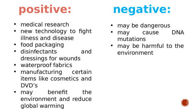 positive: negative: medical research new technology to fight illness and disease food packaging disinfectants and dressings for wounds waterproof fabrics manufacturing certain items like cosmetics and DVD’s may benefit the environment and reduce global warming may be dangerous may cause DNA mutations may be harmful to the environment 
