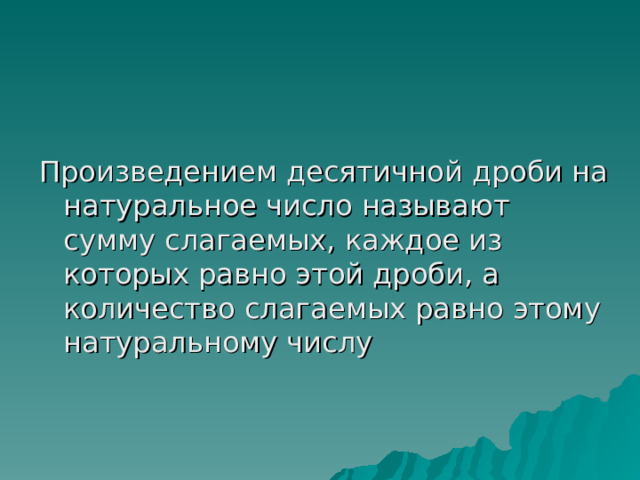 Произведением десятичной дроби на натуральное число называют сумму слагаемых, каждое из которых равно этой дроби, а количество слагаемых равно этому натуральному числу 