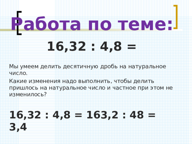 Работа по теме: 16,32 : 4,8 = Мы умеем делить десятичную дробь на натуральное число. Какие изменения надо выполнить, чтобы делить пришлось на натуральное число и частное при этом не изменилось? 16,32 : 4,8 = 163,2 : 48 = 3,4  