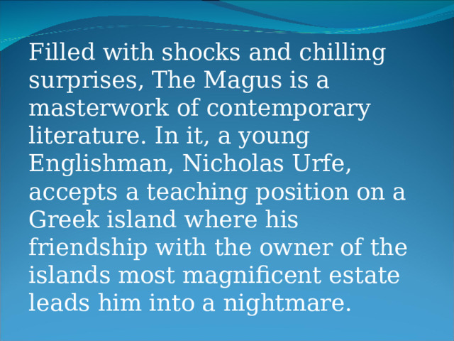 Filled with shocks and chilling surprises, The Magus is a masterwork of contemporary literature. In it, a young Englishman, Nicholas Urfe, accepts a teaching position on a Greek island where his friendship with the owner of the islands most magnificent estate leads him into a nightmare. 