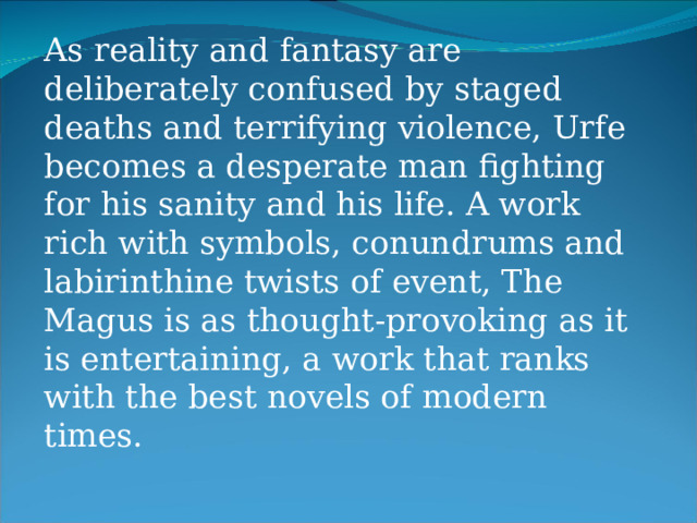 As reality and fantasy are deliberately confused by staged deaths and terrifying violence, Urfe becomes a desperate man fighting for his sanity and his life. A work rich with symbols, conundrums and labirinthine twists of event, The Magus is as thought-provoking as it is entertaining, a work that ranks with the best novels of modern times. 