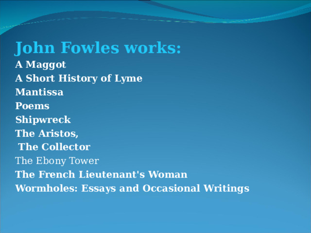 John Fowles works: A Maggot A Short History of Lyme Mantissa Poems Shipwreck The Aristos ,  The Collector The Ebony Tower The French Lieutenant's Woman Wormholes: Essays and Occasional Writings 