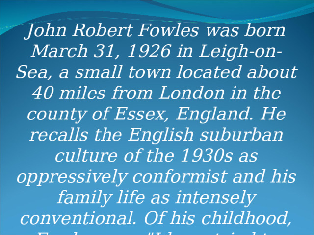 John Robert Fowles was born March 31, 1926 in Leigh-on-Sea, a small town located about 40 miles from London in the county of Essex, England. He recalls the English suburban culture of the 1930s as oppressively conformist and his family life as intensely conventional. Of his childhood, Fowles says 