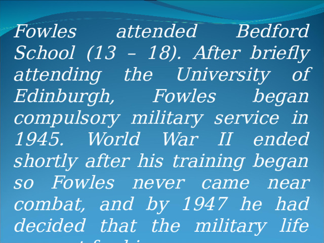 Fowles attended Bedford School (13 – 18). After briefly attending the University of Edinburgh, Fowles began compulsory military service in 1945. World War II ended shortly after his training began so Fowles never came near combat, and by 1947 he had decided that the military life was not for him. 