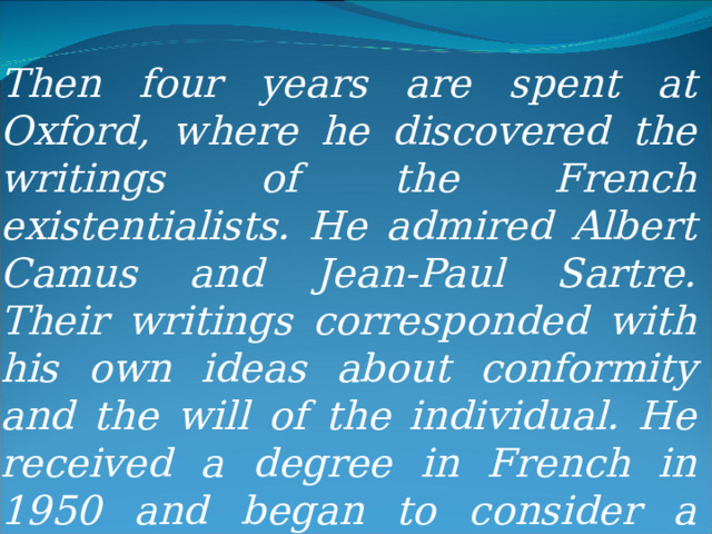 Then four years are spent at Oxford, where he discovered the writings of the French existentialists. He admired Albert Camus and Jean-Paul Sartre. Their writings corresponded with his own ideas about conformity and the will of the individual. He received a degree in French in 1950 and began to consider a career as a writer. 