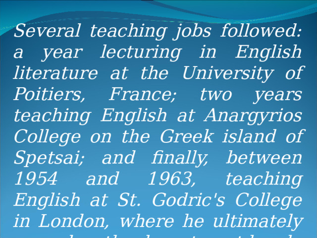 Several teaching jobs followed: a year lecturing in English literature at the University of Poitiers, France; two years teaching English at Anargyrios College on the Greek island of Spetsai; and finally, between 1954 and 1963, teaching English at St. Godric's College in London, where he ultimately served as the department head. 