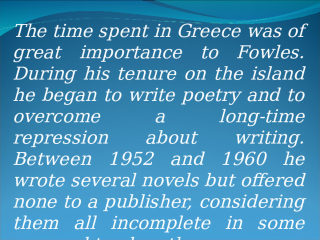 The time spent in Greece was of great importance to Fowles. During his tenure on the island he began to write poetry and to overcome a long-time repression about writing. Between 1952 and 1960 he wrote several novels but offered none to a publisher, considering them all incomplete in some way and too lengthy.   