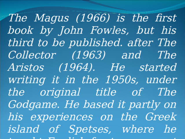The Magus (1966) is the first book by John Fowles, but his third to be published. after The Collector (1963) and The Aristos (1964). He started writing it in the 1950s, under the original title of The Godgame. He based it partly on his experiences on the Greek island of Spetses, where he taught English for two years at the Anargyrios School.  