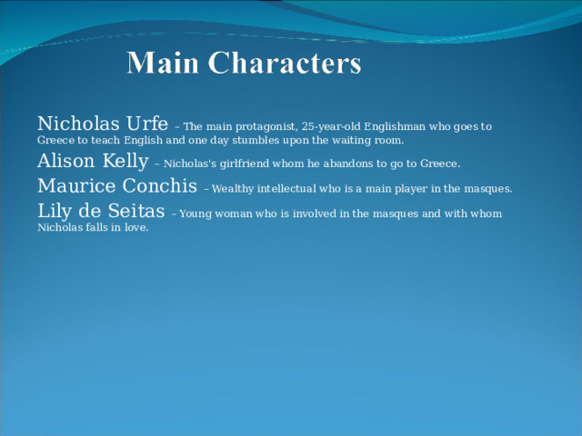 Nicholas Urfe – The main protagonist, 25-year-old Englishman who goes to Greece to teach English and one day stumbles upon the waiting room. Alison Kelly – Nicholas's girlfriend whom he abandons to go to Greece. Maurice Conchis – Wealthy intellectual who is a main player in the masques. Lily de Seitas – Young woman who is involved in the masques and with whom Nicholas falls in love. 