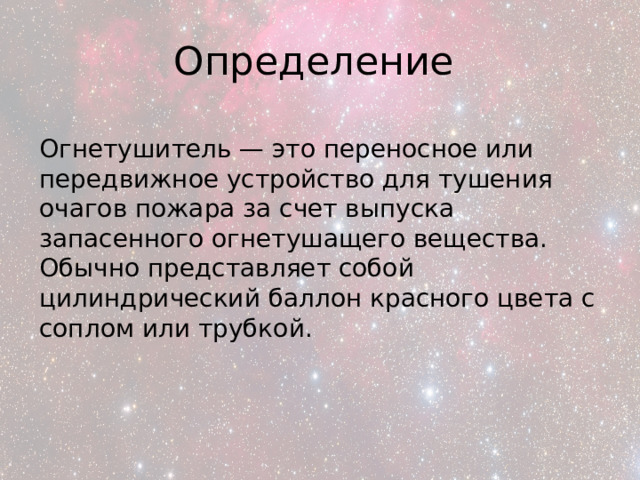 Определение Огнетушитель — это переносное или передвижное устройство для тушения очагов пожара за счет выпуска запасенного огнетушащего вещества. Обычно представляет собой цилиндрический баллон красного цвета с соплом или трубкой. 