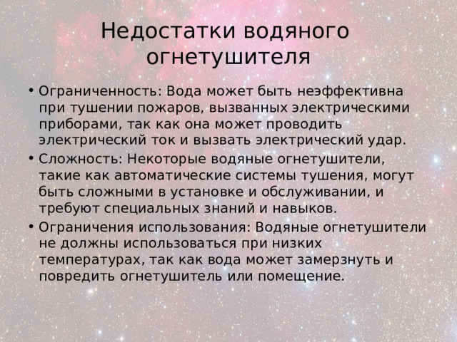 Недостатки водяного  огнетушителя Ограниченность: Вода может быть неэффективна при тушении пожаров, вызванных электрическими приборами, так как она может проводить электрический ток и вызвать электрический удар. Сложность: Некоторые водяные огнетушители, такие как автоматические системы тушения, могут быть сложными в установке и обслуживании, и требуют специальных знаний и навыков. Ограничения использования: Водяные огнетушители не должны использоваться при низких температурах, так как вода может замерзнуть и повредить огнетушитель или помещение. 