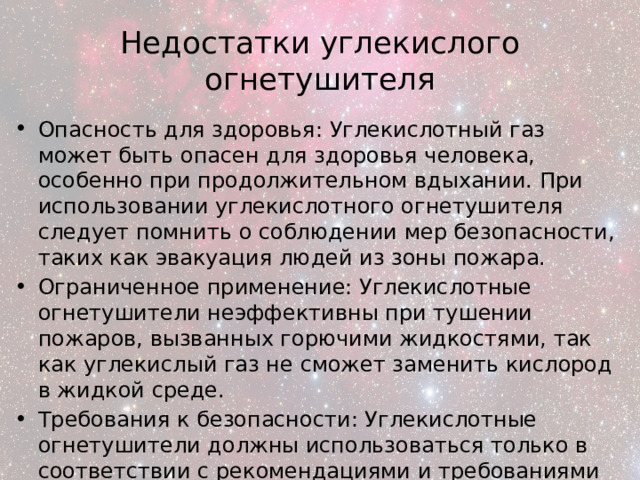 Недостатки углекислого огнетушителя Опасность для здоровья: Углекислотный газ может быть опасен для здоровья человека, особенно при продолжительном вдыхании. При использовании углекислотного огнетушителя следует помнить о соблюдении мер безопасности, таких как эвакуация людей из зоны пожара. Ограниченное применение: Углекислотные огнетушители неэффективны при тушении пожаров, вызванных горючими жидкостями, так как углекислый газ не сможет заменить кислород в жидкой среде. Требования к безопасности: Углекислотные огнетушители должны использоваться только в соответствии с рекомендациями и требованиями безопасности, чтобы избежать опасностей для здоровья и безопасности. 