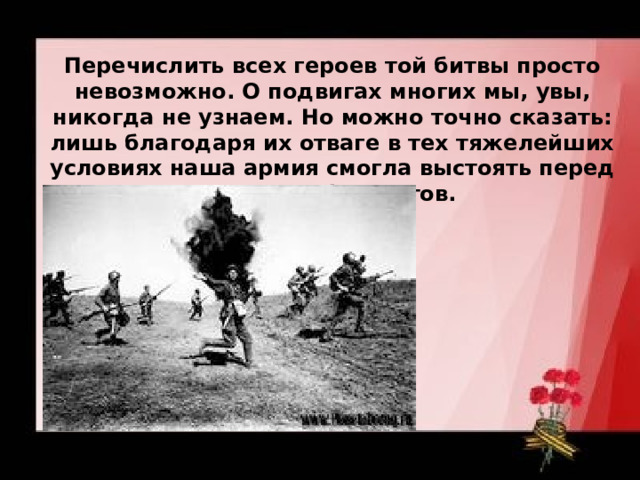 Перечислить всех героев той битвы просто невозможно. О подвигах многих мы, увы, никогда не узнаем. Но можно точно сказать: лишь благодаря их отваге в тех тяжелейших условиях наша армия смогла выстоять перед напором фашистов.   