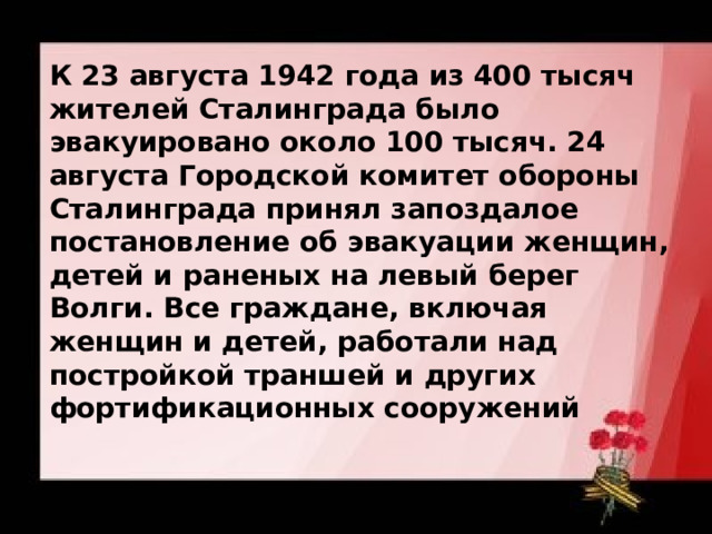 К 23 августа 1942 года из 400 тысяч жителей Сталинграда было эвакуировано около 100 тысяч. 24 августа Городской комитет обороны Сталинграда принял запоздалое постановление об эвакуации женщин, детей и раненых на левый берег Волги. Все граждане, включая женщин и детей, работали над постройкой траншей и других фортификационных сооружений 