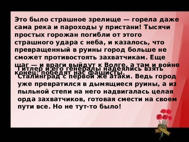 Это было страшное зрелище — горела даже сама река и пароходы у пристани! Тысячи простых горожан погибли от этого страшного удара с неба, и казалось, что превращенный в руины город больше не сможет противостоять захватчикам. Еще шаг — и враги выйдут к Волге, а там и войне конец: победят нас фашисты.  Гитлер и его генералы надеялись взять Сталинград с первой же атаки. Ведь город уже превратился в дымящиеся руины, а из пыльной степи на него надвигалась целая орда захватчиков, готовая смести на своем пути все. Но не тут-то было!  