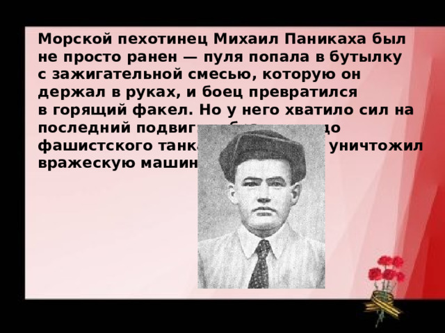 Морской пехотинец Михаил Паникаха был не просто ранен — пуля попала в бутылку с зажигательной смесью, которую он держал в руках, и боец превратился в горящий факел. Но у него хватило сил на последний подвиг: добравшись до фашистского танка, он поджег и уничтожил вражескую машину. 