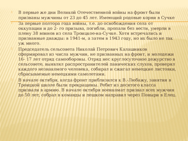 В первые же дни Великой Отечественной войны на фронт были призваны мужчины от 23 до 45 лет. Имеющий родовые корни в Сучке За первые полтора года войны, т.е. до освобождения села от оккупации и до 2- го призыва, погибли, пропали без вести, умерли в плену 38 воинов из села Троицкое-на-Сучке. Хотя встречались и призванные дважды: в 1941-м, а затем в 1943 году, но их было не так уж много. Председатель сельсовета Николай Петрович Калашников сформировал из числа мужчин, не призванных на фронт, и молодежи 16- 17 лет отряд самообороны. Отряд нес круглосуточное дежурство в сельсовете, выявлял распространителей панических слухов, проверял каждого незнакомого человека, собирал и сжигал немецкие листовки, сбрасываемые немецкими самолетами. В начале октября, когда фронт приблизился к В.-Любажу, занятия в Троицкой школе были прекращены. Ребят из десятого класса призвали в армию. В начале октября военкомат призвал всех мужчин до 50 лет, собрал в команды и пешком направил через Поныри в Елец. 