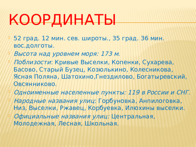 Координаты 52 град. 12 мин. сев. широты., 35 град. 36 мин. вос.долготы. Высота над уровнем моря: 173 м. Поблизости : Кривые Выселки, Копенки, Сухарева, Басово, Ста­рый Бузец, Козюлькино, Колесникова, Ясная Поляна, Шатохино,Гнездилово, Богатыревский, Овсянниково. Одноименные населенные пункты: 119 в России и СНГ. Народные названия улиц : Горбуновка, Анпилоговка, Низ, Высел­ки, Ржавец, Корбуевка, Илюхины выселки. Официальные названия улиц: Центральная, Молодежная, Лесная, Школьная. 