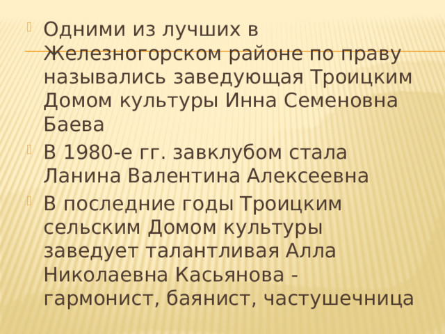 Одними из лучших в Железногорском районе по праву называ­лись заведующая Троицким Домом культуры Инна Семеновна Баева В 1980-е гг. завклубом стала Ланина Валентина Алексеевна В последние годы Троицким сельским Домом культуры заведует талантливая Алла Николаевна Касьянова - гармонист, баянист, частушечница 