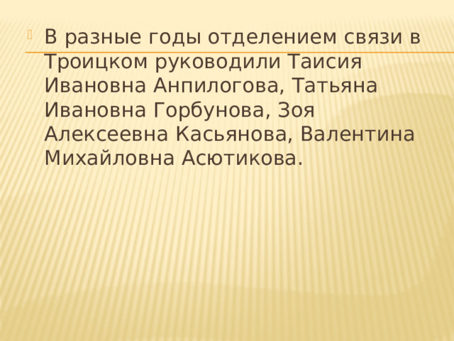 В разные годы отделением связи в Троицком руководили Таисия Ивановна Анпилогова, Татьяна Ивановна Горбунова, Зоя Алексеевна Касьянова, Валентина Михайловна Асютикова. 