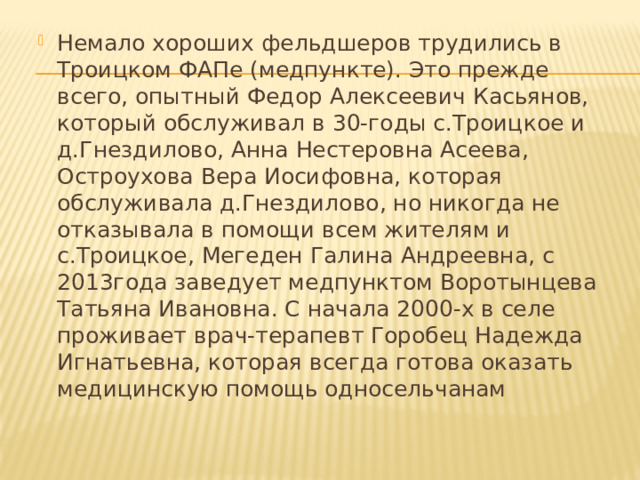 Немало хороших фельдшеров трудились в Троицком ФАПе (медпункте). Это прежде всего, опытный Федор Алексеевич Касьянов, который обслуживал в 30-годы с.Троицкое и д.Гнездилово, Анна Нестеровна Асеева, Остроухова Вера Иосифовна, которая обслуживала д.Гнездилово, но никогда не отказывала в помощи всем жителям и с.Троицкое, Мегеден Галина Андреевна, с 2013года заведует медпунктом Воротынцева Татьяна Ивановна. С начала 2000-х в селе проживает врач-терапевт Горобец Надежда Игнатьевна, которая всегда готова оказать медицинскую помощь односельчанам 