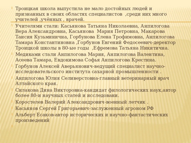 Троицкая школа выпустила не мало достойных людей и признанных в своих областях специалистов ,среди них много учителей ,учённых , врачей. Учителями стали: Касьянова Татьяна Николаевна, Анпилогова Вера Александровна, Касьянова Мария Петровна, Макарова Таисия Кузьминична, Горбунова Елена Трофимовна, Анпилогова Тамара Константиновна ,Горбунов Евгений Федосеевич-деректор Троицкой школы в 80-ые годы ,Ефремова Татьяна Никитична. Медиками стали Анпилогова Мария, Анпилогова Валентина, Асеева Тамара, Евдокимова Софья Анпилогова Крестина. Горбунов Алексей Аверьянович-ведущий специалист научно-исследовательского института сахарной промышленности . Анпилогова Юлия Селиверстовна-главный ветеринарный врач Алтайского края. Силакова Дина Викторовна-кандидат филологических наук,автор более 80-и научных статей и исследовани. Коростелев Валерий Александрович-военный летчик . Касьянов Сергей Григорьевич-заслуженный агроном РФ Альберт Есаков-автор исторических и научно-фантастических произведений 