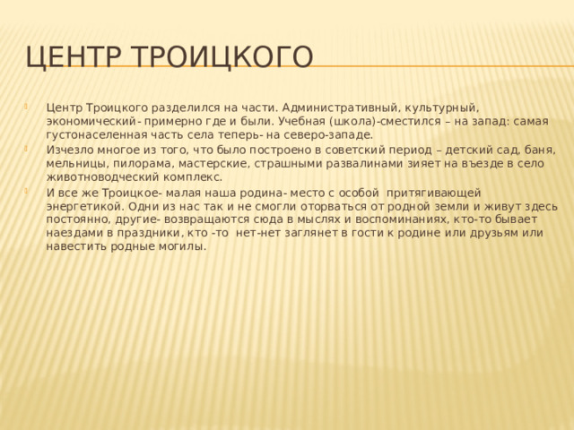 Центр Троицкого Центр Троицкого разделился на части. Административный, культурный, экономический- примерно где и были. Учебная (школа)-сместился – на запад: самая густонаселенная часть села теперь- на северо-западе. Изчезло многое из того, что было построено в советский период – детский сад, баня, мельницы, пилорама, мастерские, страшными развалинами зияет на въезде в село животноводческий комплекс. И все же Троицкое- малая наша родина- место с особой притягивающей энергетикой. Одни из нас так и не смогли оторваться от родной земли и живут здесь постоянно, другие- возвращаются сюда в мыслях и воспоминаниях, кто-то бывает наездами в праздники, кто -то нет-нет заглянет в гости к родине или друзьям или навестить родные могилы. 