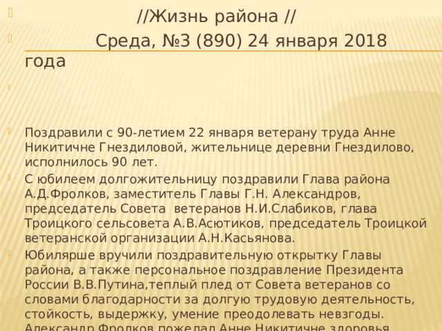  //Жизнь района //  Среда, №3 (890) 24 января 2018 года Поздравили с 90-летием 22 января ветерану труда Анне Никитичне Гнездиловой, жительнице деревни Гнездилово, исполнилось 90 лет. С юбилеем долгожительницу поздравили Глава района А.Д.Фролков, заместитель Главы Г.Н. Александров, председатель Совета ветеранов Н.И.Слабиков, глава Троицкого сельсовета А.В.Асютиков, председатель Троицкой ветеранской организации А.Н.Касьянова. Юбилярше вручили поздравительную открытку Главы района, а также персональное поздравление Президента России В.В.Путина,теплый плед от Совета ветеранов со словами благодарности за долгую трудовую деятельность, стойкость, выдержку, умение преодолевать невзгоды. Александр Фролков пожелал Анне Никитичне здоровья, мирных дней и душевного спокойствия. 