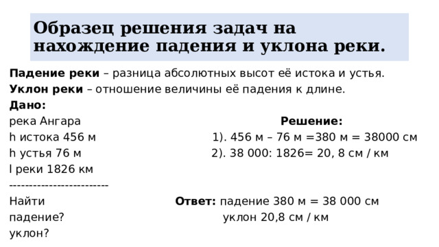 Образец решения задач на нахождение падения и уклона реки. Падение реки – разница абсолютных высот её истока и устья. Уклон реки – отношение величины её падения к длине. Дано: река Ангара Решение: h истока 456 м 1). 456 м – 76 м =380 м = 38000 см h устья 76 м 2). 38 000: 1826= 20, 8 см / км l реки 1826 км ------------------------- Найти Ответ: падение 380 м = 38 000 см падение? уклон 20,8 см / км уклон? 