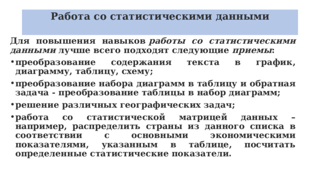 Работа со статистическими данными   Для повышения навыков  работы со статистическими данными  лучше всего подходят следующие  приемы : преобразование содержания текста в график, диаграмму, таблицу, схему; преобразование набора диаграмм в таблицу и обратная задача - преобразование таблицы в набор диаграмм; решение различных географических задач; работа со статистической матрицей данных – например, распределить страны из данного списка в соответствии с основными экономическими показателями, указанным в таблице, посчитать определенные статистические показатели. 