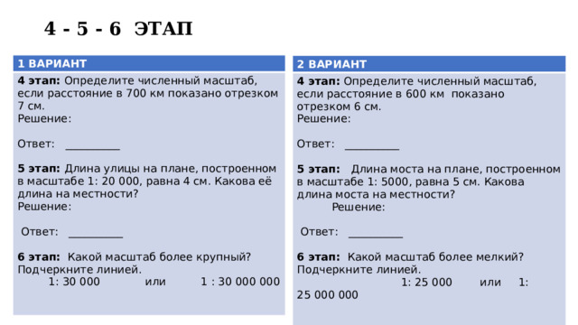 4 - 5 - 6 ЭТАП 1 ВАРИАНТ 4 этап: Определите численный масштаб, если расстояние в 700 км показано отрезком 7 см. Решение:   Ответ: __________  5 этап: Длина улицы на плане, построенном в масштабе 1: 20 000, равна 4 см. Какова её длина на местности?  Решение:    Ответ: __________  6 этап: Какой масштаб более крупный? Подчеркните линией.  1: 30 000 или 1 : 30 000 000   2 ВАРИАНТ 4 этап: Определите численный масштаб, если расстояние в 600 км показано отрезком 6 см. Решение:   Ответ: __________  5 этап: Длина моста на плане, построенном в масштабе 1: 5000, равна 5 см. Какова длина моста на местности?  Решение:  Ответ: __________ 6 этап: Какой масштаб более мелкий? Подчеркните линией.  1: 25 000 или 1: 25 000 000   