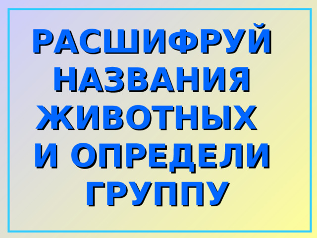 РАСШИФРУЙ НАЗВАНИЯ ЖИВОТНЫХ И ОПРЕДЕЛИ ГРУППУ 