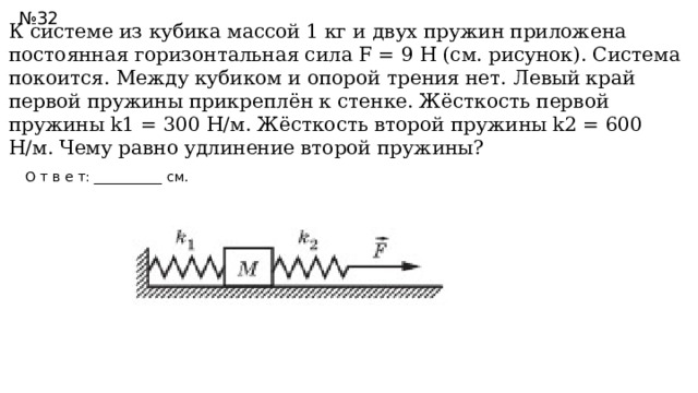 № 32 К системе из кубика массой 1 кг и двух пружин приложена постоянная горизонтальная сила F = 9 Н (см. рисунок). Система покоится. Между кубиком и опорой трения нет. Левый край первой пружины прикреплён к стенке. Жёсткость первой пружины k1 = 300 Н/м. Жёсткость второй пружины k2 = 600 Н/м. Чему равно удлинение второй пружины?  О т в е т: __________ см. //Ответ: 1,5  